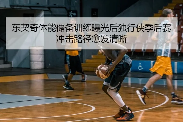 东契奇体能储备训练曝光后独行侠季后赛冲击路径愈发清晰