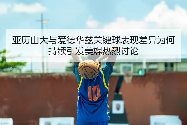 亚历山大与爱德华兹关键球表现差异为何持续引发美媒热烈讨论