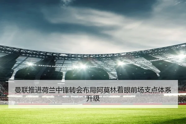 曼联推进荷兰中锋转会布局阿莫林着眼前场支点体系升级